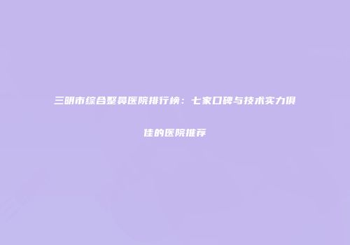 三明市综合整鼻医院排行榜：七家口碑与技术实力俱佳的医院推荐