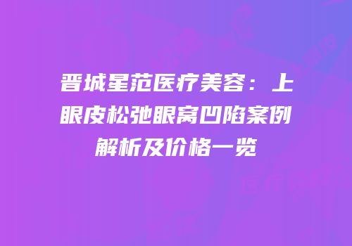 晋城星范医疗美容：上眼皮松弛眼窝凹陷案例解析及价格一览