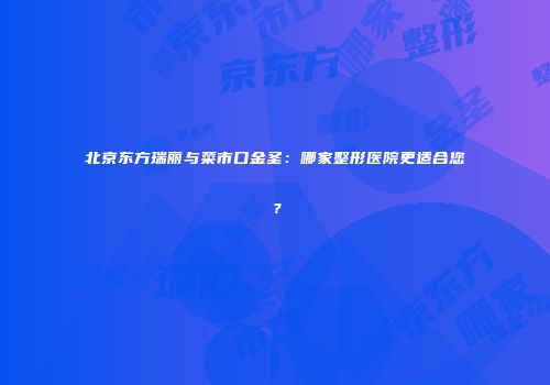 北京东方瑞丽与菜市口金圣：哪家整形医院更适合您？