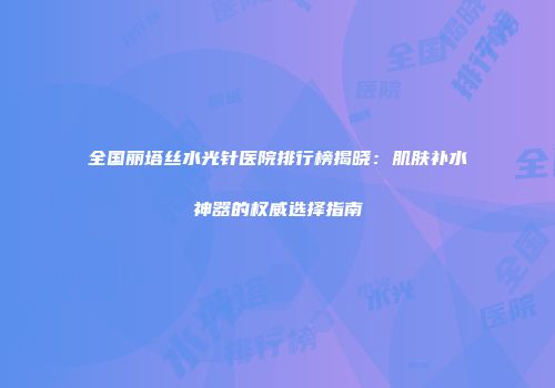 全国丽塔丝水光针医院排行榜揭晓：肌肤补水神器的权威选择指南