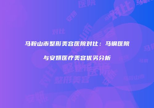 马鞍山市整形美容医院对比：马钢医院与安妍医疗美容优劣分析