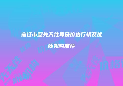 宿迁市整先天性耳朵价格行情及优质机构推荐