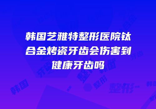 韩国艺雅特整形医院钛合金烤瓷牙齿会伤害到健康牙齿吗