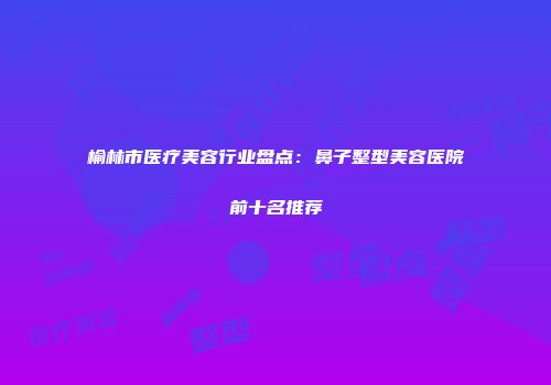 榆林市医疗美容行业盘点：鼻子整型美容医院前十名推荐