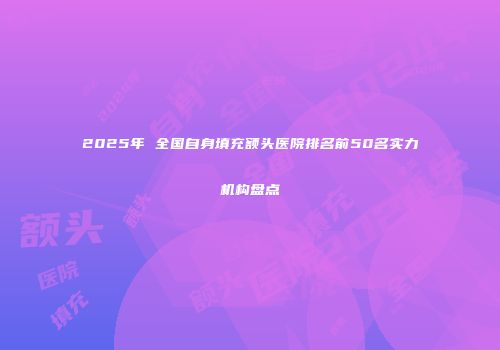 2025年 全国自身填充额头医院排名前50名实力机构盘点