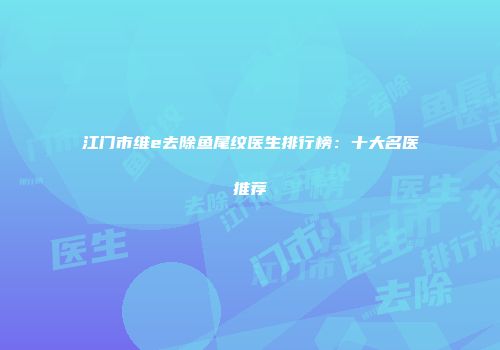 江门市维e去除鱼尾纹医生排行榜：十大名医推荐