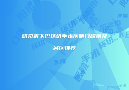阳泉市下巴环切手术医院口碑榜及名医推荐