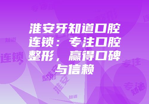 淮安牙知道口腔连锁：专注口腔整形，赢得口碑与信赖