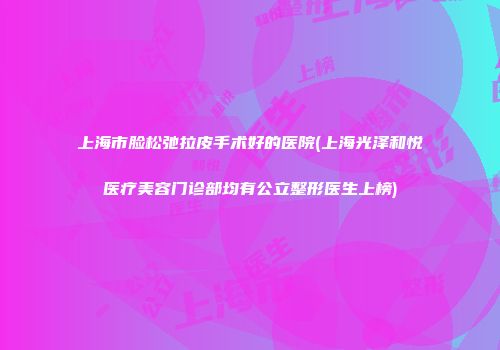 上海市脸松弛拉皮手术好的医院(上海光泽和悦医疗美容门诊部均有公立整形医生上榜)