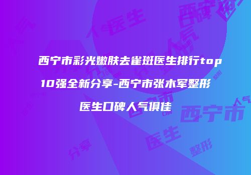 西宁市彩光嫩肤去雀斑医生排行top10强全新分享-西宁市张木军整形医生口碑人气俱佳