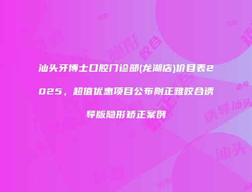 汕头牙博士口腔门诊部(龙湖店)价目表2025，超值优惠项目公布附正雅咬合诱导版隐形矫正案例