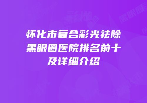 怀化市复合彩光祛除黑眼圈医院排名前十及详细介绍