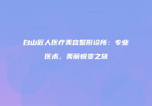 白山匠人医疗美容整形诊所：专业医术，美丽蜕变之旅
