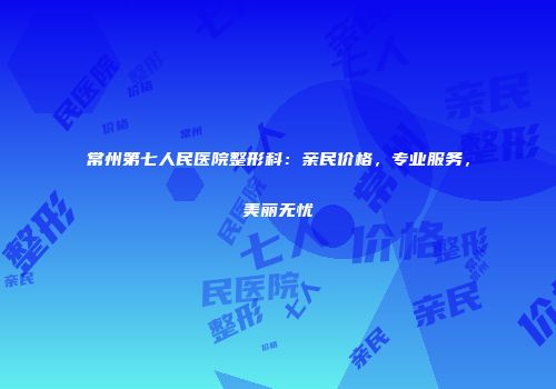 常州第七人民医院整形科：亲民价格，专业服务，美丽无忧