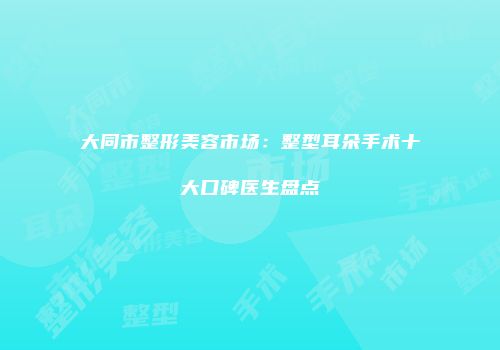 大同市整形美容市场：整型耳朵手术十大口碑医生盘点