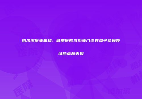 哈尔滨医美机构：肤康医院与尚美门诊在鼻子修复领域的卓越表现