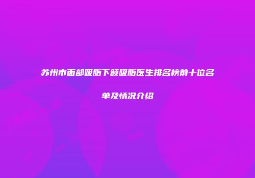 苏州市面部吸脂下颌吸脂医生排名榜前十位名单及情况介绍