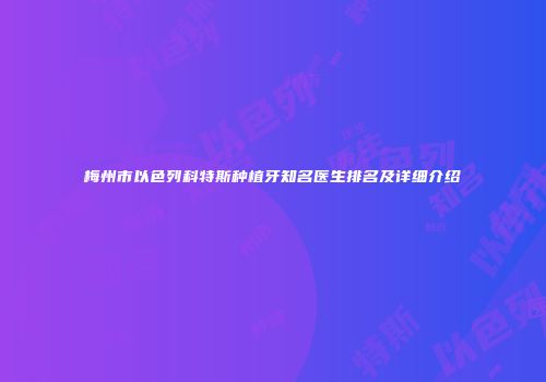 梅州市以色列科特斯种植牙知名医生排名及详细介绍