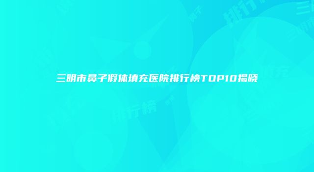 三明市鼻子假体填充医院排行榜TOP10揭晓
