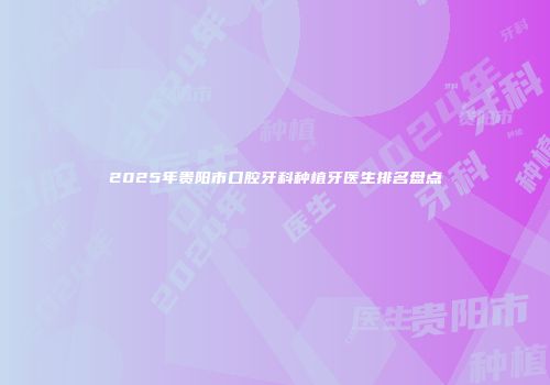 2025年贵阳市口腔牙科种植牙医生排名盘点