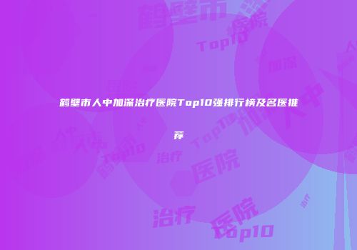 鹤壁市人中加深治疗医院Top10强排行榜及名医推荐