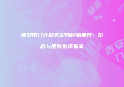 吉安市门牙缺失即刻种植推荐：价格与医院选择指南