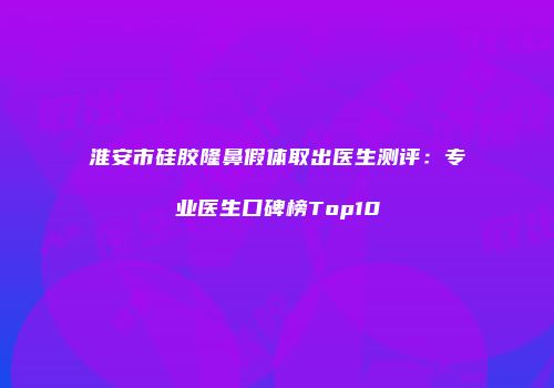 淮安市硅胶隆鼻假体取出医生测评：专业医生口碑榜Top10