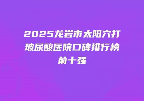 2025龙岩市太阳穴打玻尿酸医院口碑排行榜前十强