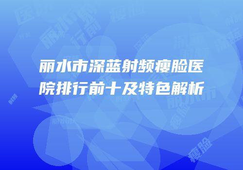丽水市深蓝射频瘦脸医院排行前十及特色解析