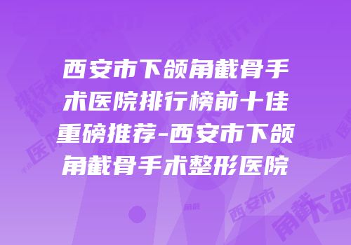 西安市下颌角截骨手术医院排行榜前十佳重磅推荐-西安市下颌角截骨手术整形医院