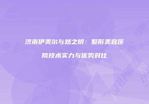 济南伊美尔与然之钥：整形美容医院技术实力与优势对比