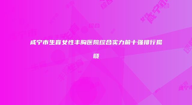 咸宁市生育女性丰胸医院综合实力前十强排行揭晓