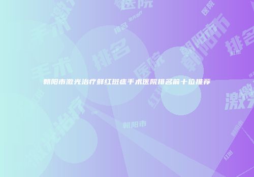 朝阳市激光治疗鲜红斑痣手术医院排名前十位推荐