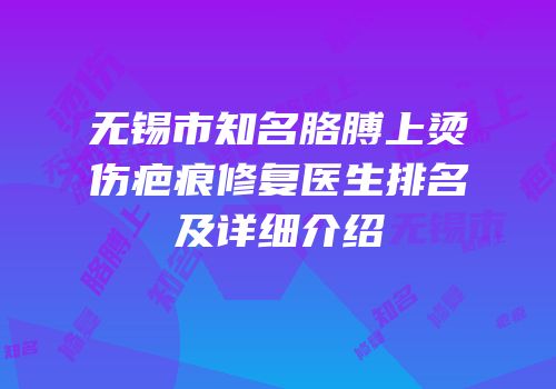 无锡市知名胳膊上烫伤疤痕修复医生排名及详细介绍