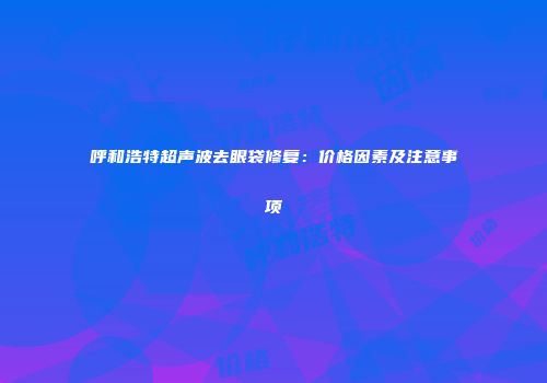 呼和浩特超声波去眼袋修复：价格因素及注意事项