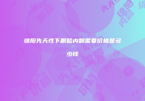 绵阳先天性下眼睑内翻需要价格是多少钱