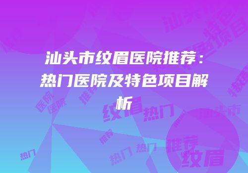 汕头市纹眉医院推荐：热门医院及特色项目解析
