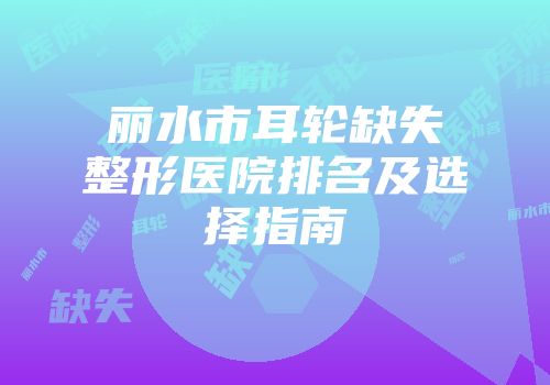 丽水市耳轮缺失整形医院排名及选择指南