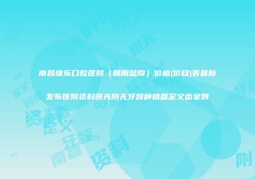 南昌维乐口腔医院（朝阳总院）价格(价目)表最新发布医院资料曝光附无牙颌种植固定义齿案例