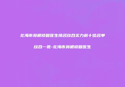 北海市鼻根修复医生排名综合实力前十佳名单综合一览-北海市鼻根修复医生