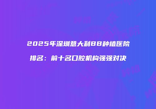 2025年深圳意大利BB种植医院排名：前十名口腔机构强强对决