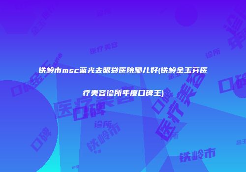 铁岭市msc蓝光去眼袋医院哪儿好(铁岭金玉芬医疗美容诊所年度口碑王)