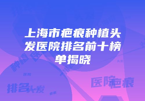 上海市疤痕种植头发医院排名前十榜单揭晓