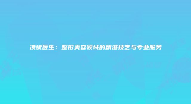 凌斌医生：整形美容领域的精湛技艺与专业服务