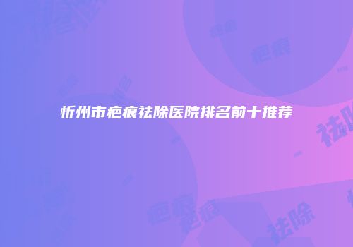 忻州市疤痕祛除医院排名前十推荐
