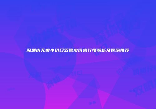 深圳市无痕小切口双眼皮价格行情解析及医院推荐