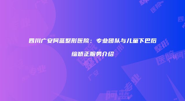 四川广安阿蓝整形医院：专业团队与儿童下巴后缩矫正服务介绍