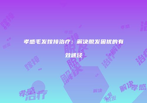 孝感毛发嫁接治疗：解决脱发困扰的有效途径