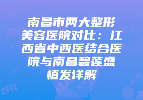 南昌市两大整形美容医院对比：江西省中西医结合医院与南昌碧莲盛植发详解