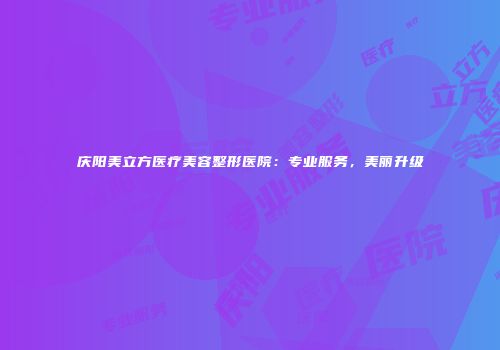 庆阳美立方医疗美容整形医院：专业服务，美丽升级